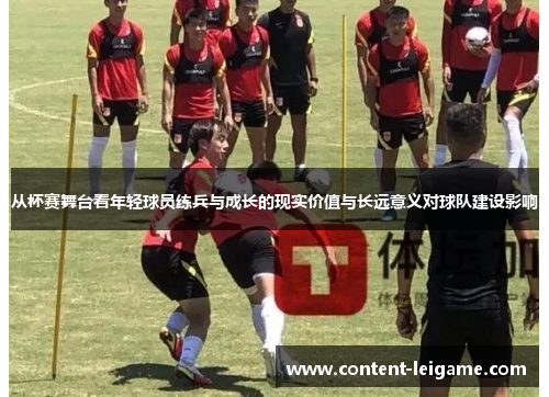 从杯赛舞台看年轻球员练兵与成长的现实价值与长远意义对球队建设影响